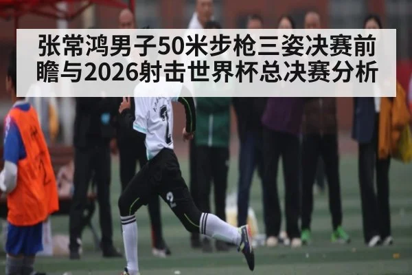 张常鸿男子50米步枪三姿决赛前瞻与2026射击世界杯总决赛分析